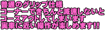 普通のグリップ仕様 コーナーできちんと減速しないと コースアウトしてしまいます 実車に近い操作が楽しめます!!