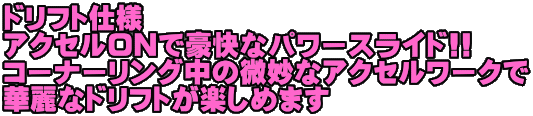 ドリフト仕様 アクセルONで豪快なパワースライド!! コーナーリング中の微妙なアクセルワークで 華麗なドリフトが楽しめます