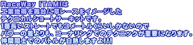 RaceWay ITAMIは 工業地帯を舞台に草レースをイメージした テクニカルショートサーキットです。 １番長いストレートでも３メートルくらいしかないので パワーの差よりも、コーナリングでのテクニックが重要になります。 仲間同士でのバトルが白熱しますよ!!!