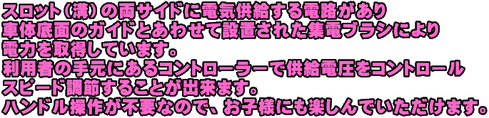 スロット（溝）の両サイドに電気供給する電路があり 車体底面のガイドとあわせて設置された集電ブラシにより 電力を取得しています。 利用者の手元にあるコントローラーで供給電圧をコントロール スピード調節することが出来ます。 ハンドル操作が不要なので、お子様にも楽しんでいただけます。